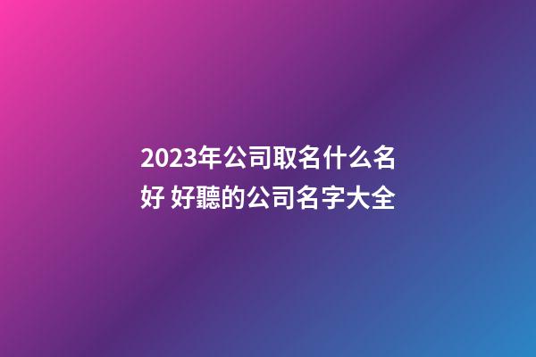 2023年公司取名什么名好 好聽的公司名字大全-第1張-公司起名-玄機派
